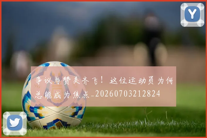 争议与赞美齐飞！这位运动员为何总能成为焦点_20260703212824