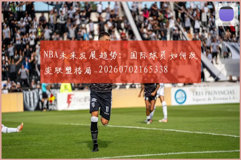 NBA未来发展趋势：国际球员如何改变联盟格局_20260702165338