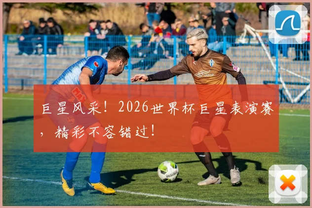 巨星风采！2026世界杯巨星表演赛，精彩不容错过！