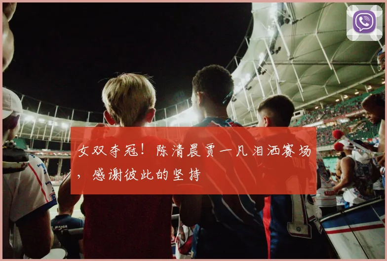 女双夺冠！陈清晨贾一凡泪洒赛场，感谢彼此的坚持