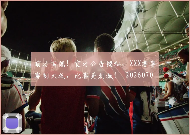 前方高能！官方公告揭秘，XXX赛事赛制大改，比赛更刺激！_20260704173956