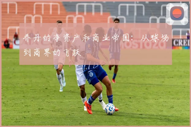 乔丹的净资产和商业帝国:从球场到商界的飞跃