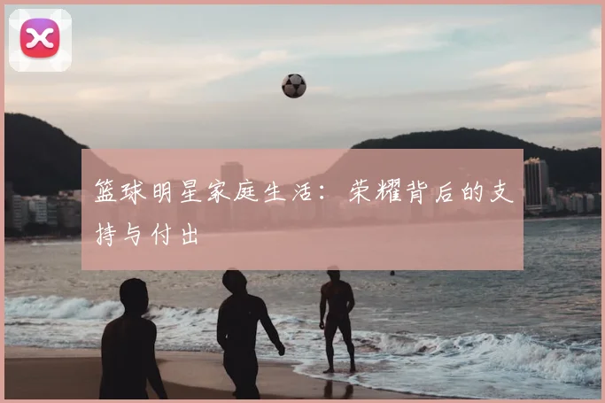 篮球明星家庭生活：荣耀背后的支持与付出
