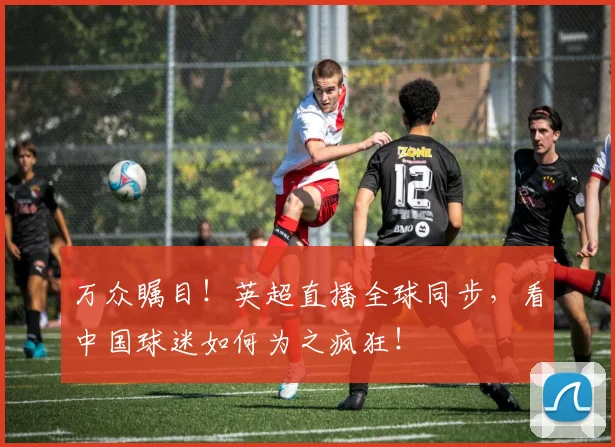 万众瞩目！英超直播全球同步，看中国球迷如何为之疯狂！