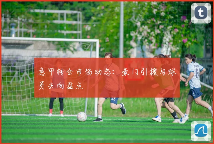 意甲转会市场动态：豪门引援与球员去向盘点