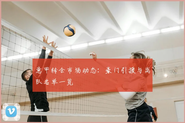 意甲转会市场动态:豪门引援与离队名单一览