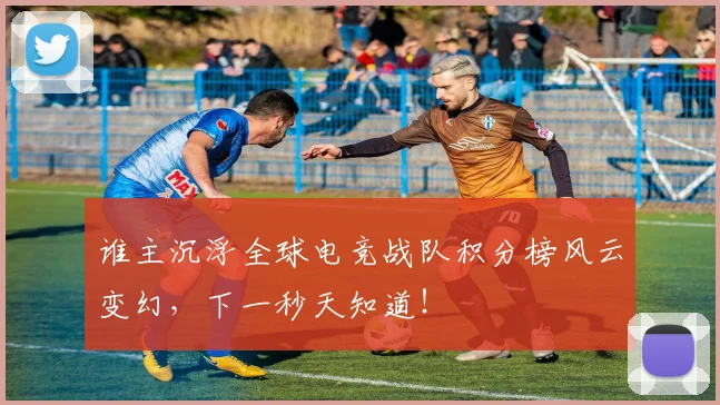 谁主沉浮全球电竞战队积分榜风云变幻，下一秒天知道！
