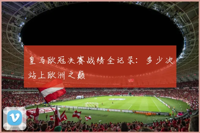 皇马欧冠决赛战绩全记录：多少次站上欧洲之巅