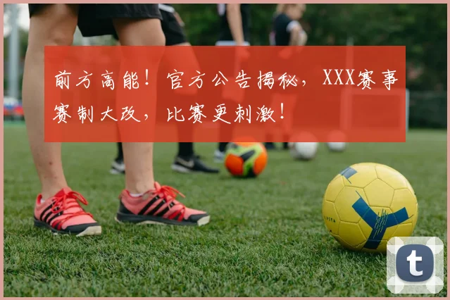 前方高能！官方公告揭秘，XXX赛事赛制大改，比赛更刺激！